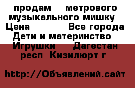 продам 1,5метрового музыкального мишку › Цена ­ 2 500 - Все города Дети и материнство » Игрушки   . Дагестан респ.,Кизилюрт г.